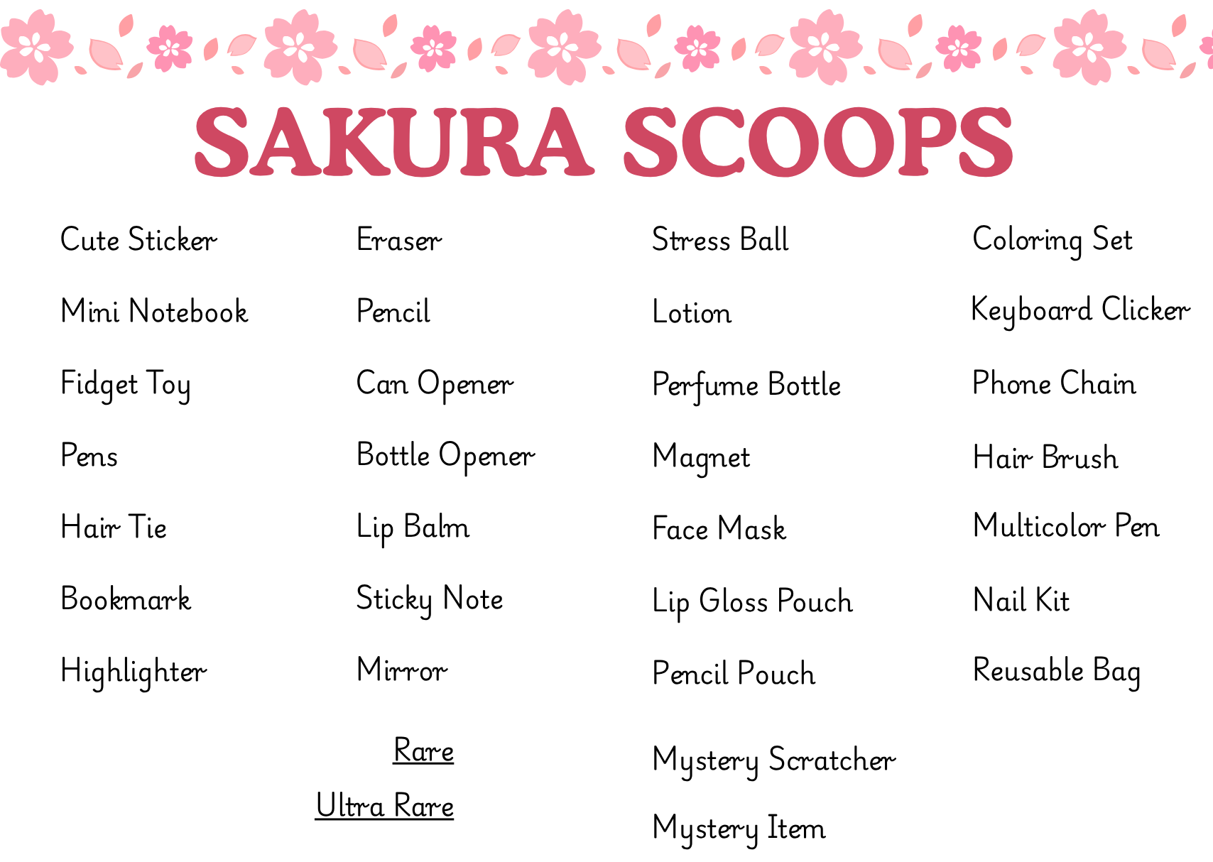 List of Items:

Cute Sticker
Mini Notebook
Fidget Toy
Pens
Hair Tie
Bookmark
Highlighter
Eraser
Pencil
Can Opener
Bottle Opener
Lip Balm
Sticky Note
Mirror
Stress Ball
Lotion
Perfume Bottle
Magnet
Face Mask
Lip Gloss Pouch 
Pencil Pouch
Coloring Set
Key Board Clicker
Phone Chain
Hair Brush
Multi color Pen
Nail Kit
Reusable Bag

Rare Mystery Scratcher
Ultra Rare Mystery Item