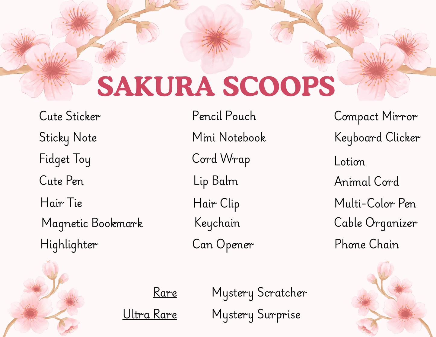 A list of Sakura Scoops possible items:
Sticker
Sticky Note
Fidget Toy
Cute Pen
Hair tie
Magnetic Bookmark
Highlighter
Pencil Pouch
Mini Notebook
Cable wrap
Lip Balm
Hair Clip
Keychain
Can Opener
Compact Mirror
Keyboard Clicker
Lotion
Cable Protector
Multicolor Pen
Cable Organizer
Phone Chain

Ultra rare Items:
Mystery Scratcher
Mystery Surprise
