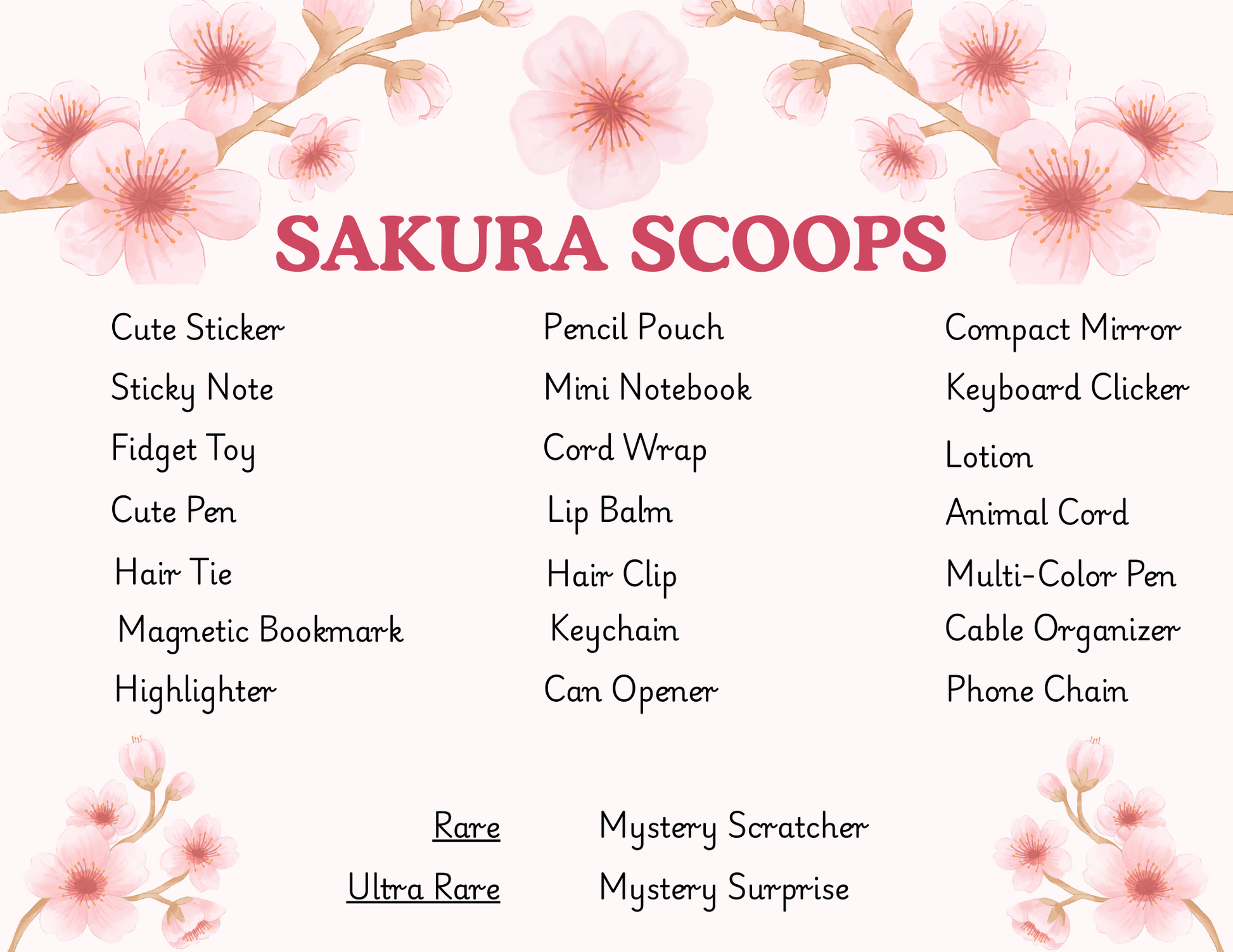 A list of Sakura Scoops possible items:
Sticker
Sticky Note
Fidget Toy
Cute Pen
Hair tie
Magnetic Bookmark
Highlighter
Pencil Pouch
Mini Notebook
Cable wrap
Lip Balm
Hair Clip
Keychain
Can Opener
Compact Mirror
Keyboard Clicker
Lotion
Cable Protector
Multicolor Pen
Cable Organizer
Phone Chain

Ultra rare Items:
Mystery Scratcher
Mystery Surprise
